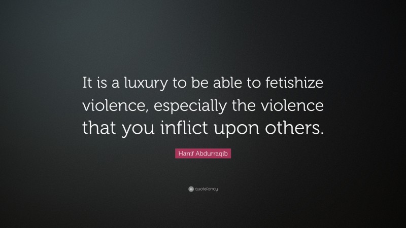 Hanif Abdurraqib Quote: “It is a luxury to be able to fetishize violence, especially the violence that you inflict upon others.”