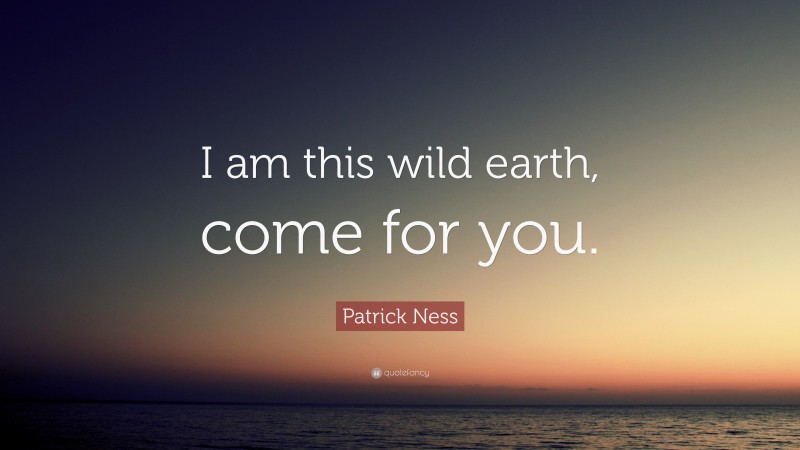 Patrick Ness Quote: “I am this wild earth, come for you.”