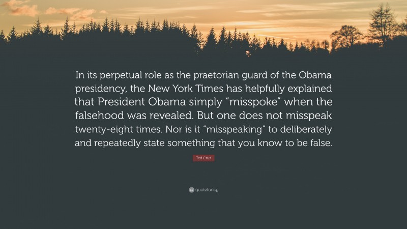 Ted Cruz Quote: “In its perpetual role as the praetorian guard of the Obama presidency, the New York Times has helpfully explained that President Obama simply “misspoke” when the falsehood was revealed. But one does not misspeak twenty-eight times. Nor is it “misspeaking” to deliberately and repeatedly state something that you know to be false.”