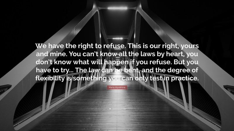 Maria Alyokhina Quote: “We have the right to refuse. This is our right, yours and mine. You can’t know all the laws by heart, you don’t know what will happen if you refuse. But you have to try... The law can be bent, and the degree of flexibility is something you can only test in practice.”