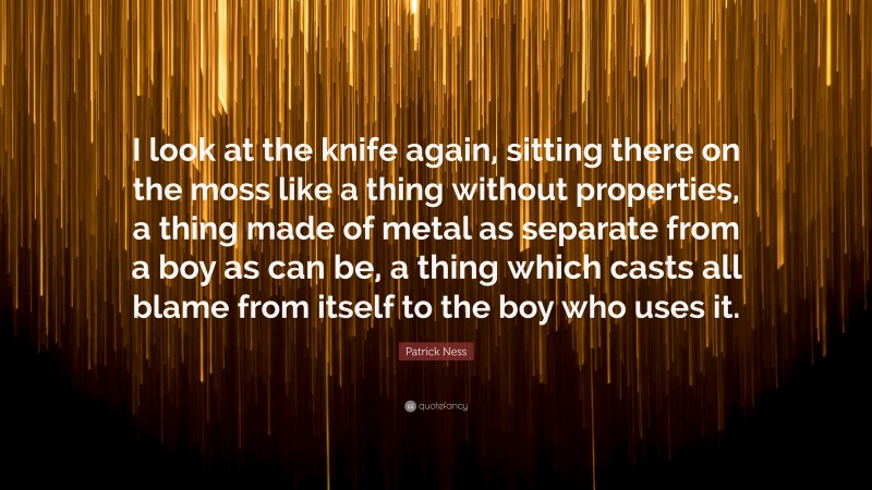 Patrick Ness Quote: “I look at the knife again, sitting there on the moss like a thing without properties, a thing made of metal as separate from a boy as can be, a thing which casts all blame from itself to the boy who uses it.”