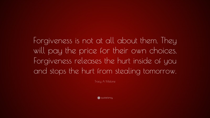 Tracy A Malone Quote: “Forgiveness is not at all about them. They will pay the price for their own choices. Forgiveness releases the hurt inside of you and stops the hurt from stealing tomorrow.”