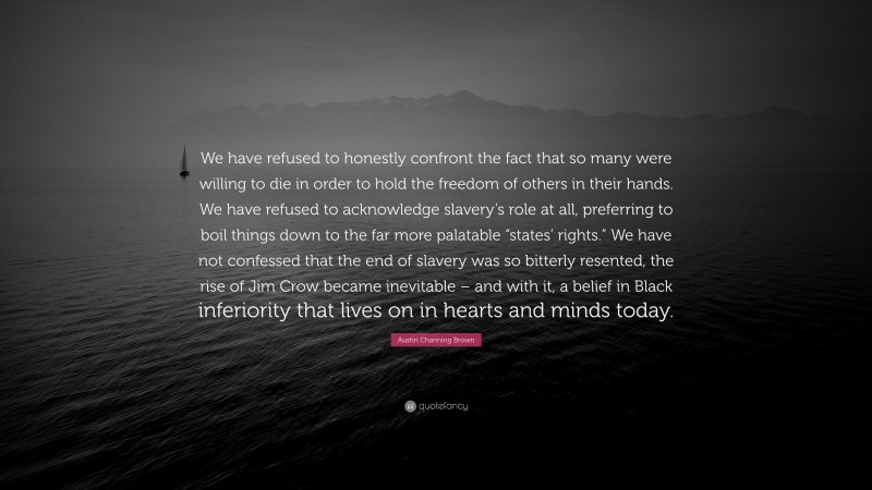 Austin Channing Brown Quote: “We have refused to honestly confront the fact that so many were willing to die in order to hold the freedom of others in their hands. We have refused to acknowledge slavery’s role at all, preferring to boil things down to the far more palatable “states’ rights.” We have not confessed that the end of slavery was so bitterly resented, the rise of Jim Crow became inevitable – and with it, a belief in Black inferiority that lives on in hearts and minds today.”