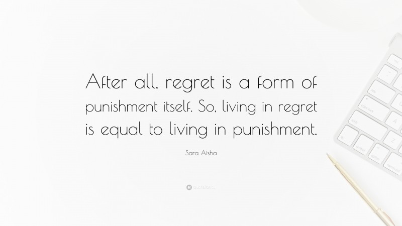 Sara Aisha Quote: “After all, regret is a form of punishment itself. So, living in regret is equal to living in punishment.”