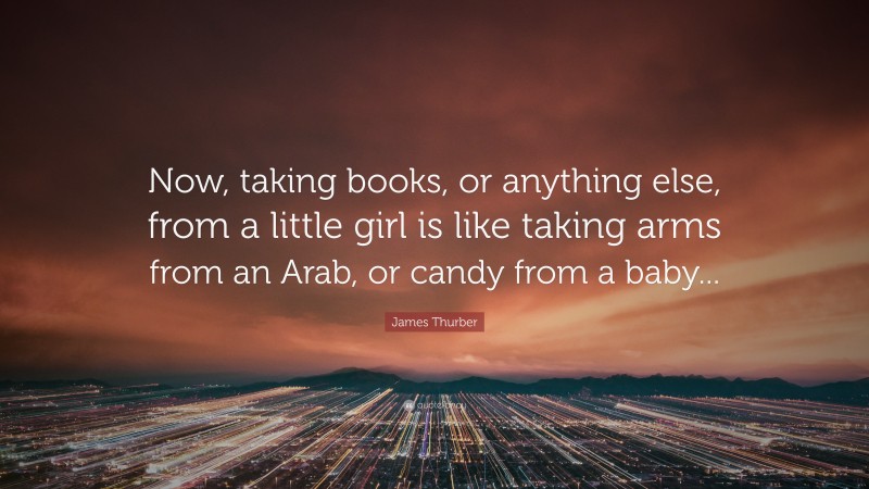 James Thurber Quote: “Now, taking books, or anything else, from a little girl is like taking arms from an Arab, or candy from a baby...”