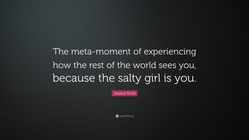 Jessica Knoll Quote: “The meta-moment of experiencing how the rest of the world sees you, because the salty girl is you.”