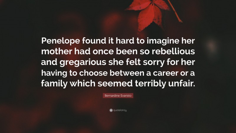 Bernardine Evaristo Quote: “Penelope found it hard to imagine her mother had once been so rebellious and gregarious she felt sorry for her having to choose between a career or a family which seemed terribly unfair.”