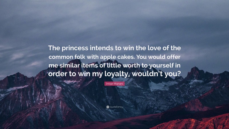 Intisar Khanani Quote: “The princess intends to win the love of the common folk with apple cakes. You would offer me similar items of little worth to yourself in order to win my loyalty, wouldn’t you?”