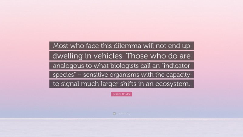 Jessica Bruder Quote: “Most who face this dilemma will not end up dwelling in vehicles. Those who do are analogous to what biologists call an “indicator species” – sensitive organisms with the capacity to signal much larger shifts in an ecosystem.”