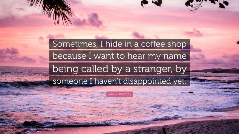 Iain S. Thomas Quote: “Sometimes, I hide in a coffee shop because I want to hear my name being called by a stranger, by someone I haven’t disappointed yet.”