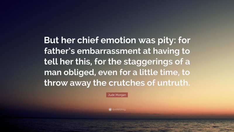 Jude Morgan Quote: “But her chief emotion was pity: for father’s embarrassment at having to tell her this, for the staggerings of a man obliged, even for a little time, to throw away the crutches of untruth.”