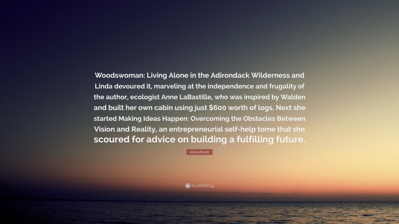 Jessica Bruder Quote: “Woodswoman: Living Alone in the Adirondack Wilderness and Linda devoured it, marveling at the independence and frugality of the author, ecologist Anne LaBastille, who was inspired by Walden and built her own cabin using just $600 worth of logs. Next she started Making Ideas Happen: Overcoming the Obstacles Between Vision and Reality, an entrepreneurial self-help tome that she scoured for advice on building a fulfilling future.”