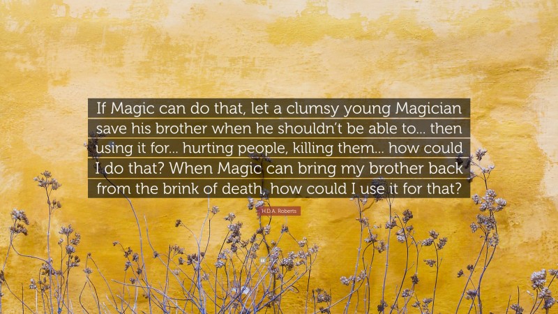 H.D.A. Roberts Quote: “If Magic can do that, let a clumsy young Magician save his brother when he shouldn’t be able to... then using it for... hurting people, killing them... how could I do that? When Magic can bring my brother back from the brink of death, how could I use it for that?”