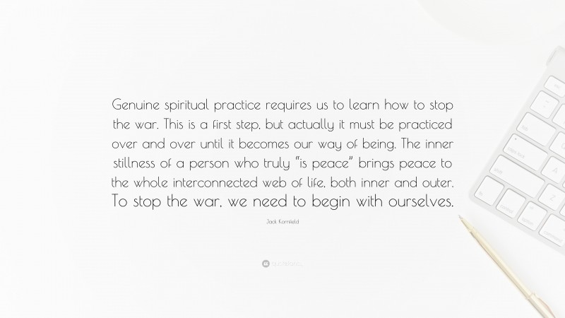 Jack Kornfield Quote: “Genuine spiritual practice requires us to learn how to stop the war. This is a first step, but actually it must be practiced over and over until it becomes our way of being. The inner stillness of a person who truly “is peace” brings peace to the whole interconnected web of life, both inner and outer. To stop the war, we need to begin with ourselves.”