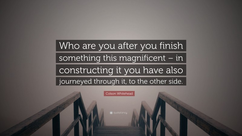 Colson Whitehead Quote: “Who are you after you finish something this magnificent – in constructing it you have also journeyed through it, to the other side.”