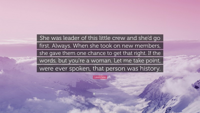 Laken Cane Quote: “She was leader of this little crew and she’d go first. Always. When she took on new members, she gave them one chance to get that right. If the words, but you’re a woman. Let me take point, were ever spoken, that person was history.”
