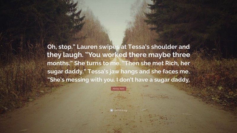 Minka Kent Quote: “Oh, stop.” Lauren swipes at Tessa’s shoulder and they laugh. “You worked there maybe three months.” She turns to me. “Then she met Rich, her sugar daddy.” Tessa’s jaw hangs and she faces me. “She’s messing with you. I don’t have a sugar daddy.”