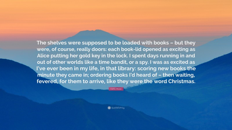 Caitlin Moran Quote: “The shelves were supposed to be loaded with books – but they were, of course, really doors: each book-lid opened as exciting as Alice putting her gold key in the lock. I spent days running in and out of other worlds like a time bandit, or a spy. I was as excited as I’ve ever been in my life, in that library: scoring new books the minute they came in; ordering books I’d heard of – then waiting, fevered, for them to arrive, like they were the word Christmas.”