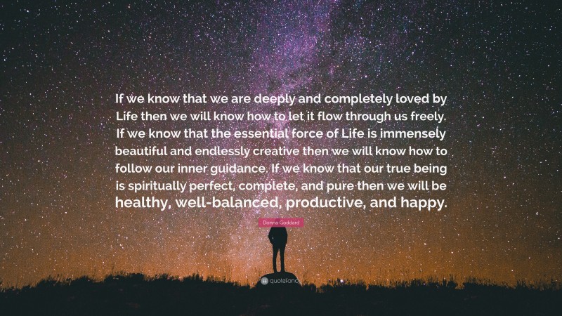Donna Goddard Quote: “If we know that we are deeply and completely loved by Life then we will know how to let it flow through us freely. If we know that the essential force of Life is immensely beautiful and endlessly creative then we will know how to follow our inner guidance. If we know that our true being is spiritually perfect, complete, and pure then we will be healthy, well-balanced, productive, and happy.”