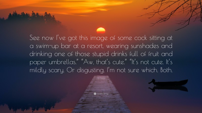 J.D. Robb Quote: “See now I’ve got this image of some cock sitting at a swim-up bar at a resort, wearing sunshades and drinking one of those stupid drinks full of fruit and paper umbrellas.” “Aw, that’s cute.” “It’s not cute. It’s mildly scary. Or disgusting. I’m not sure which. Both.”