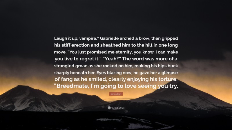 Lara Adrian Quote: “Laugh it up, vampire.” Gabrielle arched a brow, then gripped his stiff erection and sheathed him to the hilt in one long move. “You just promised me eternity, you know. I can make you live to regret it.” “Yeah?” The word was more of a strangled groan as she rocked on him, making his hips buck sharply beneath her. Eyes blazing now, he gave her a glimpse of fang as he smiled, clearly enjoying his torture. “Breedmate, I’m going to love seeing you try.”