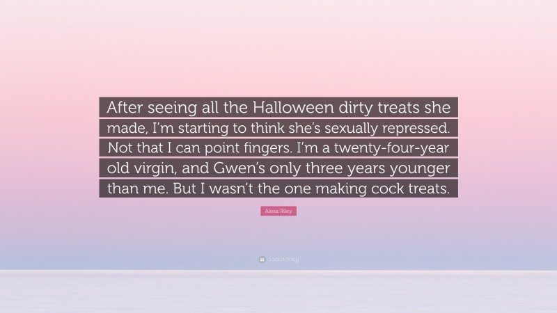 Alexa Riley Quote: “After seeing all the Halloween dirty treats she made, I’m starting to think she’s sexually repressed. Not that I can point fingers. I’m a twenty-four-year old virgin, and Gwen’s only three years younger than me. But I wasn’t the one making cock treats.”