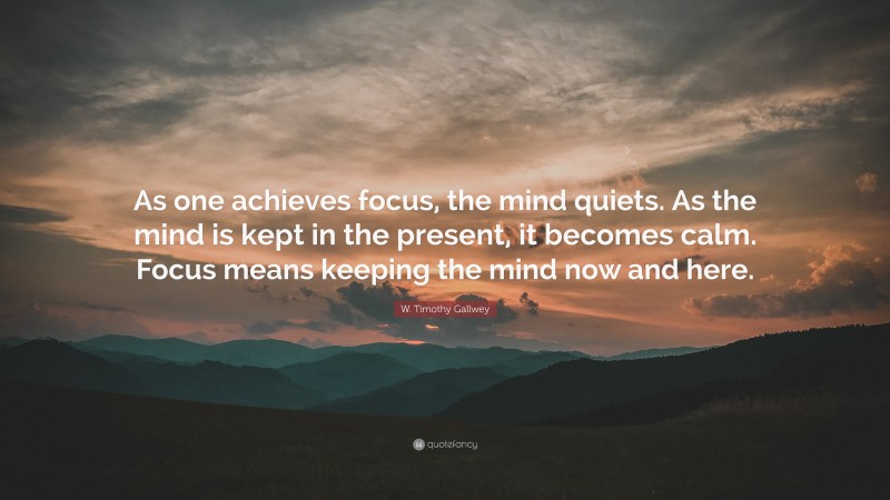 W. Timothy Gallwey Quote: “As one achieves focus, the mind quiets. As the mind is kept in the present, it becomes calm. Focus means keeping the mind now and here.”