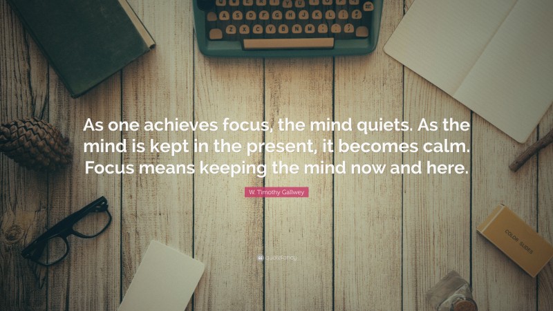 W. Timothy Gallwey Quote: “As one achieves focus, the mind quiets. As the mind is kept in the present, it becomes calm. Focus means keeping the mind now and here.”