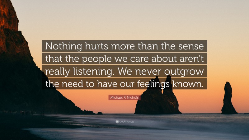 Michael P. Nichols Quote: “Nothing hurts more than the sense that the people we care about aren’t really listening. We never outgrow the need to have our feelings known.”