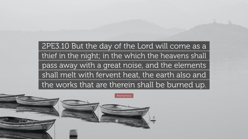 Anonymous Quote: “2PE3.10 But the day of the Lord will come as a thief in the night; in the which the heavens shall pass away with a great noise, and the elements shall melt with fervent heat, the earth also and the works that are therein shall be burned up.”