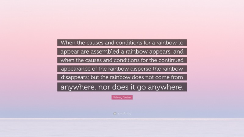 Kelsang Gyatso Quote: “When the causes and conditions for a rainbow to appear are assembled a rainbow appears, and when the causes and conditions for the continued appearance of the rainbow disperse the rainbow disappears; but the rainbow does not come from anywhere, nor does it go anywhere.”