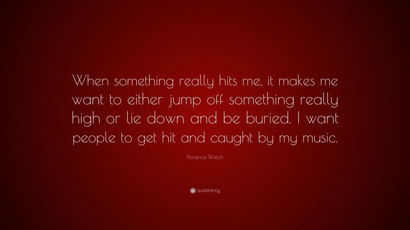 Florence Welch Quote: “When something really hits me, it makes me want to either jump off something really high or lie down and be buried. I want people to get hit and caught by my music.”