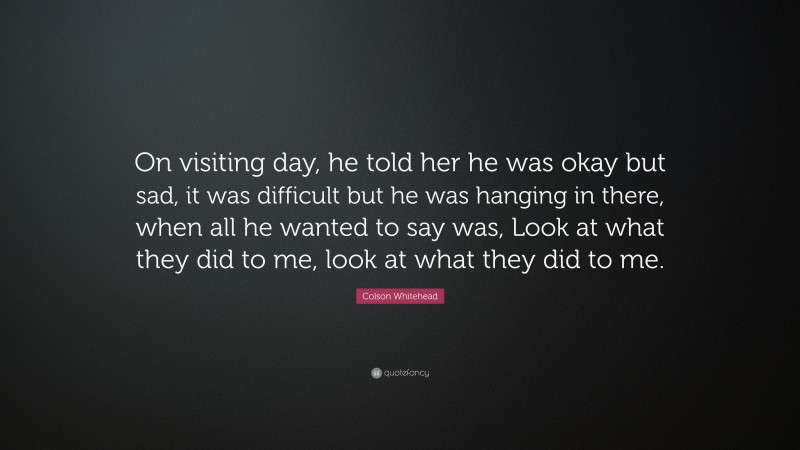 Colson Whitehead Quote: “On visiting day, he told her he was okay but sad, it was difficult but he was hanging in there, when all he wanted to say was, Look at what they did to me, look at what they did to me.”