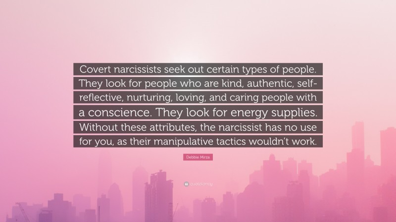 Debbie Mirza Quote: “Covert narcissists seek out certain types of people. They look for people who are kind, authentic, self-reflective, nurturing, loving, and caring people with a conscience. They look for energy supplies. Without these attributes, the narcissist has no use for you, as their manipulative tactics wouldn’t work.”