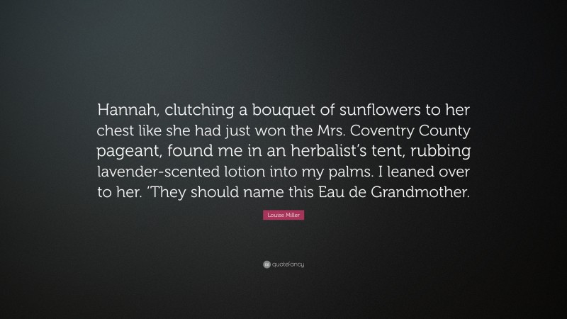 Louise Miller Quote: “Hannah, clutching a bouquet of sunflowers to her chest like she had just won the Mrs. Coventry County pageant, found me in an herbalist’s tent, rubbing lavender-scented lotion into my palms. I leaned over to her. ‘They should name this Eau de Grandmother.”