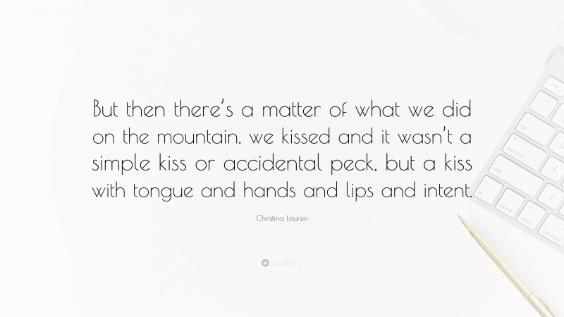 Christina Lauren Quote: “But then there’s a matter of what we did on the mountain, we kissed and it wasn’t a simple kiss or accidental peck, but a kiss with tongue and hands and lips and intent.”