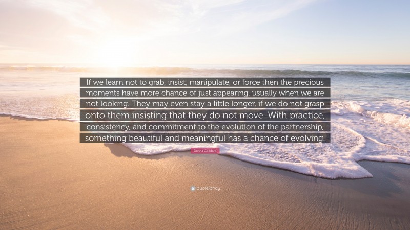Donna Goddard Quote: “If we learn not to grab, insist, manipulate, or force then the precious moments have more chance of just appearing, usually when we are not looking. They may even stay a little longer, if we do not grasp onto them insisting that they do not move. With practice, consistency, and commitment to the evolution of the partnership, something beautiful and meaningful has a chance of evolving.”