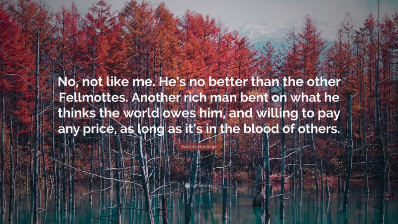 Frances Hardinge Quote: “No, not like me. He’s no better than the other Fellmottes. Another rich man bent on what he thinks the world owes him, and willing to pay any price, as long as it’s in the blood of others.”