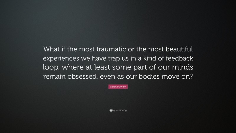 Noah Hawley Quote: “What if the most traumatic or the most beautiful experiences we have trap us in a kind of feedback loop, where at least some part of our minds remain obsessed, even as our bodies move on?”