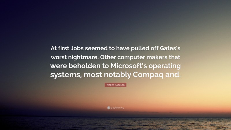Walter Isaacson Quote: “At first Jobs seemed to have pulled off Gates’s worst nightmare. Other computer makers that were beholden to Microsoft’s operating systems, most notably Compaq and.”