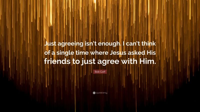 Bob Goff Quote: “Just agreeing isn’t enough. I can’t think of a single time where Jesus asked His friends to just agree with Him.”