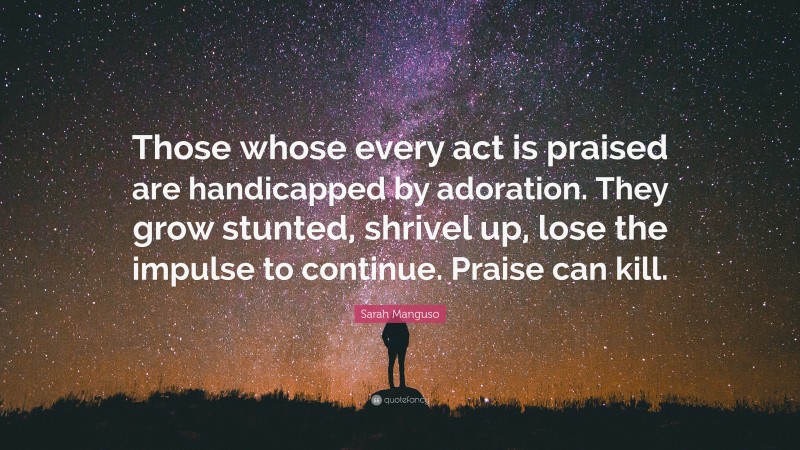 Sarah Manguso Quote: “Those whose every act is praised are handicapped by adoration. They grow stunted, shrivel up, lose the impulse to continue. Praise can kill.”