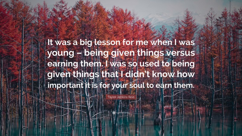 Taylor Jenkins Reid Quote: “It was a big lesson for me when I was young – being given things versus earning them. I was so used to being given things that I didn’t know how important it is for your soul to earn them.”