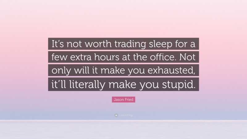 Jason Fried Quote: “It’s not worth trading sleep for a few extra hours at the office. Not only will it make you exhausted, it’ll literally make you stupid.”