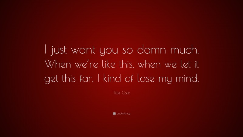 Tillie Cole Quote: “I just want you so damn much. When we’re like this, when we let it get this far, I kind of lose my mind.”