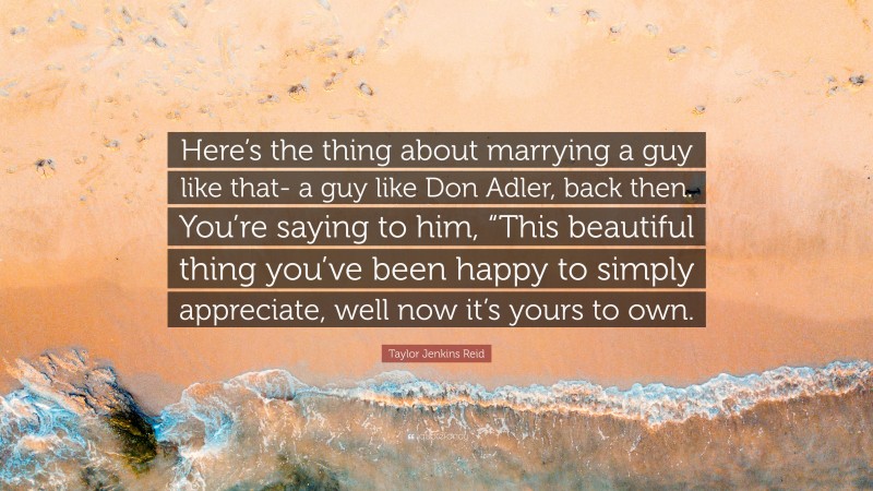 Taylor Jenkins Reid Quote: “Here’s the thing about marrying a guy like that- a guy like Don Adler, back then. You’re saying to him, “This beautiful thing you’ve been happy to simply appreciate, well now it’s yours to own.”