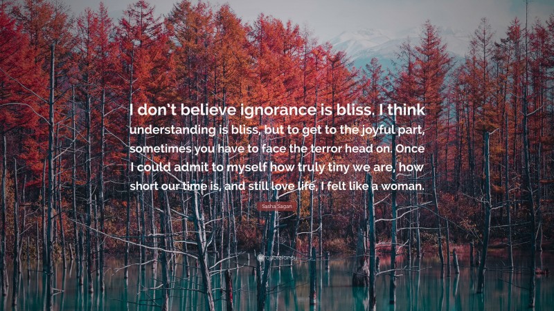 Sasha Sagan Quote: “I don’t believe ignorance is bliss. I think understanding is bliss, but to get to the joyful part, sometimes you have to face the terror head on. Once I could admit to myself how truly tiny we are, how short our time is, and still love life, I felt like a woman.”