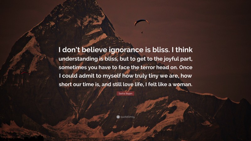 Sasha Sagan Quote: “I don’t believe ignorance is bliss. I think understanding is bliss, but to get to the joyful part, sometimes you have to face the terror head on. Once I could admit to myself how truly tiny we are, how short our time is, and still love life, I felt like a woman.”