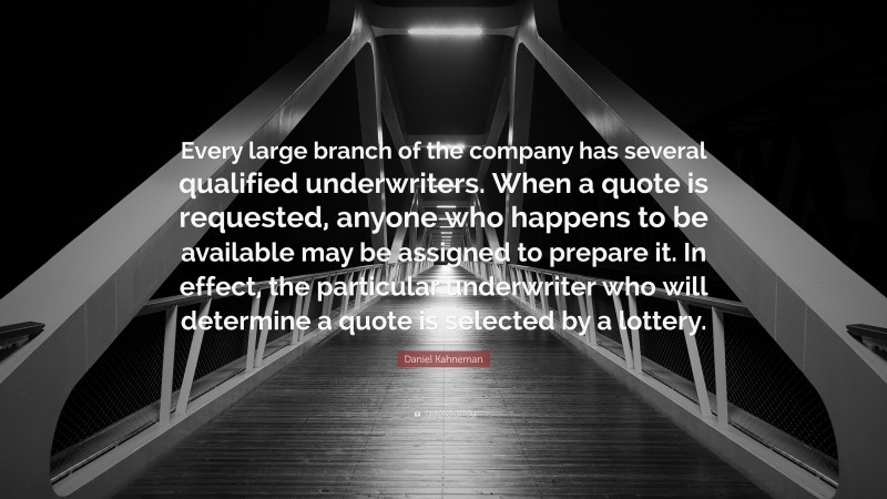 Daniel Kahneman Quote: “Every large branch of the company has several qualified underwriters. When a quote is requested, anyone who happens to be available may be assigned to prepare it. In effect, the particular underwriter who will determine a quote is selected by a lottery.”