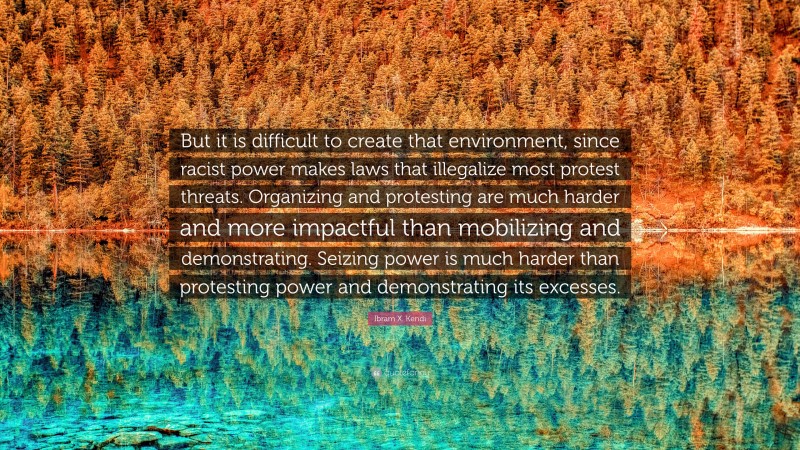 Ibram X. Kendi Quote: “But it is difficult to create that environment, since racist power makes laws that illegalize most protest threats. Organizing and protesting are much harder and more impactful than mobilizing and demonstrating. Seizing power is much harder than protesting power and demonstrating its excesses.”